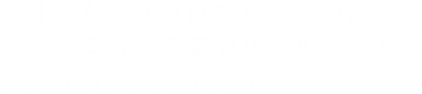 決まったセリフはなく、自由あなた自身の言葉でリアルタイムで会話することができます